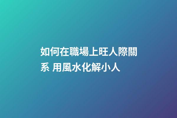 如何在職場上旺人際關系 用風水化解小人
